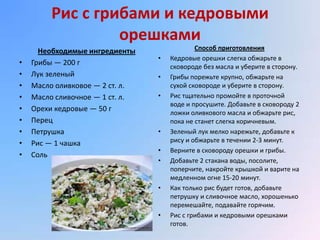 Рис с грибами и кедровыми
                  орешками
      Необходимые ингредиенты                Способ приготовления
                                 •   Кедровые орешки слегка обжарьте в
•   Грибы — 200 г                    сковороде без масла и уберите в сторону.
•   Лук зеленый                  •   Грибы порежьте крупно, обжарьте на
•   Масло оливковое — 2 ст. л.       сухой сковороде и уберите в сторону.
•   Масло сливочное — 1 ст. л.   •   Рис тщательно промойте в проточной
                                     воде и просушите. Добавьте в сковороду 2
•   Орехи кедровые — 50 г            ложки оливкового масла и обжарьте рис,
•   Перец                            пока не станет слегка коричневым.
•   Петрушка                     •   Зеленый лук мелко нарежьте, добавьте к
•   Рис — 1 чашка                    рису и обжарьте в течении 2-3 минут.
                                 •   Верните в сковороду орешки и грибы.
•   Соль
                                 •   Добавьте 2 стакана воды, посолите,
                                     поперчите, накройте крышкой и варите на
                                     медленном огне 15-20 минут.
                                 •   Как только рис будет готов, добавьте
                                     петрушку и сливочное масло, хорошенько
                                     перемешайте, подавайте горячим.
                                 •   Рис с грибами и кедровыми орешками
                                     готов.
 
