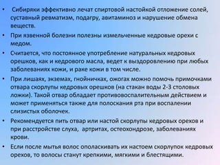 •    Сибиряки эффективно лечат спиртовой настойкой отложение солей,
    суставный ревматизм, подагру, авитаминоз и нарушение обмена
    веществ.
•   При язвенной болезни полезны измельченные кедровые орехи с
    медом.
•   Считается, что постоянное употребление натуральных кедровых
    орешков, как и кедрового масла, ведет к выздоровлению при любых
    заболеваниях кожи, и раке кожи в том числе.
•   При лишаях, экземах, гнойничках, ожогах можно помочь примочками
    отвара скорлупы кедровых орешков (на стакан воды 2-3 столовых
    ложки). Такой отвар обладает противовоспалительным действием и
    может применяться также для полоскания рта при воспалении
    слизистых оболочек.
•   Рекомендуется пить отвар или настой скорлупы кедровых орехов и
    при расстройстве слуха, артритах, остеохондрозе, заболеваниях
    крови.
•   Если после мытья волос ополаскивать их настоем скорлупок кедровых
    орехов, то волосы станут крепкими, мягкими и блестящими.
 