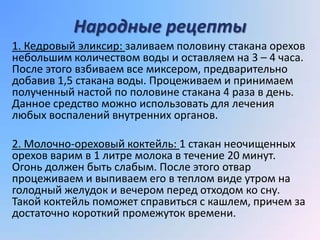 Народные рецепты
1. Кедровый эликсир: заливаем половину стакана орехов
небольшим количеством воды и оставляем на 3 – 4 часа.
После этого взбиваем все миксером, предварительно
добавив 1,5 стакана воды. Процеживаем и принимаем
полученный настой по половине стакана 4 раза в день.
Данное средство можно использовать для лечения
любых воспалений внутренних органов.

2. Молочно-ореховый коктейль: 1 стакан неочищенных
орехов варим в 1 литре молока в течение 20 минут.
Огонь должен быть слабым. После этого отвар
процеживаем и выпиваем его в теплом виде утром на
голодный желудок и вечером перед отходом ко сну.
Такой коктейль поможет справиться с кашлем, причем за
достаточно короткий промежуток времени.
 