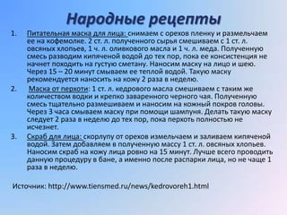 Народные рецепты
1.   Питательная маска для лица: снимаем с орехов пленку и размельчаем
     ее на кофемолке. 2 ст. л. полученного сырья смешиваем с 1 ст. л.
     овсяных хлопьев, 1 ч. л. оливкового масла и 1 ч. л. меда. Полученную
     смесь разводим кипяченой водой до тех пор, пока ее консистенция не
     начнет походить на густую сметану. Наносим маску на лицо и шею.
     Через 15 – 20 минут смываем ее теплой водой. Такую маску
     рекомендуется наносить на кожу 2 раза в неделю.
2.    Маска от перхоти: 1 ст. л. кедрового масла смешиваем с таким же
     количеством водки и крепко заваренного черного чая. Полученную
     смесь тщательно размешиваем и наносим на кожный покров головы.
     Через 3 часа смываем маску при помощи шампуня. Делать такую маску
     следует 2 раза в неделю до тех пор, пока перхоть полностью не
     исчезнет.
3.   Скраб для лица: скорлупу от орехов измельчаем и заливаем кипяченой
     водой. Затем добавляем в полученную массу 1 ст. л. овсяных хлопьев.
     Наносим скраб на кожу лица ровно на 15 минут. Лучше всего проводить
     данную процедуру в бане, а именно после распарки лица, но не чаще 1
     раза в неделю.

Источник: http://www.tiensmed.ru/news/kedrovoreh1.html
 