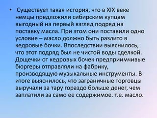 • Существует такая история, что в XIX веке
  немцы предложили сибирским купцам
  выгодный на первый взгляд подряд на
  поставку масла. При этом они поставили одно
  условие – масло должно быть разлито в
  кедровые бочки. Впоследствии выяснилось,
  что этот подряд был не чистой воды сделкой.
  Дощечки от кедровых бочек предприимчивые
  бюргеры отправляли на фабрику,
  производящую музыкальные инструменты. В
  итоге выяснилось, что заграничные торговцы
  выручали за тару гораздо больше денег, чем
  заплатили за само ее содержимое. т.е. масло.
 