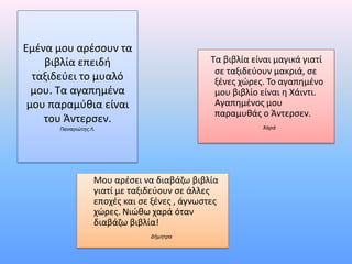 Εμζνα μου αρζςουν τα
    βιβλία επειδι                             Τα βιβλία είναι μαγικά γιατί
                                               ςε ταξιδεφουν μακριά, ςε
  ταξιδεφει το μυαλό                           ξζνεσ χώρεσ. Το αγαπθμζνο
  μου. Τα αγαπθμζνα                            μου βιβλίο είναι θ Χάιντι.
 μου παραμφκια είναι                           Αγαπθμζνοσ μου
                                               παραμυκάσ ο Άντερςεν.
    του Άντερςεν.
      Παναγιώτησ Λ.                                       Χαρά




                  Μου αρζςει να διαβάηω βιβλία
                  γιατί με ταξιδεφουν ςε άλλεσ
                  εποχζσ και ςε ξζνεσ , άγνωςτεσ
                  χώρεσ. Νιώκω χαρά όταν
                  διαβάηω βιβλία!
                               Δήμητρα
 
