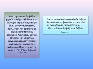 Μου αρζςει να διαβάηω
βιβλία γιατί με ταξιδεφουν ςε   Εμζνα μου αρζςει να διαβάηω βιβλία.
διάφορα μζρθ, όπωσ κάςτρα        Με κάνουν να φαντάηομαι πωσ είμαι
   όπου ςυναντάω ιππότεσ,        κι εγώ μζςα ςτισ ιςτορίεσ τουσ.
 βαςίλιςςεσ και δράκουσ. Σε      Είναι καλό να διαβάηουμε βιβλία!
     άγρια δάςθ που ηουν                    Γιώργοσ Κ.
αρκοφδεσ, λιοντάρια, μαγικοί
    βάτραχοι και υπάρχουν
  μεγάλοι καταρράχτεσ που
   κινδυνεφουν να πνιγοφν
 άνκρωποι. Προτείνω και ςε
  εςάσ να διαβάηετε βιβλία!
          Γιώργοσ Αθ.
 