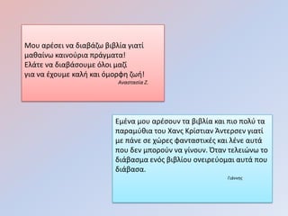 Μου αρζςει να διαβάηω βιβλία γιατί
μακαίνω καινοφρια πράγματα!
Ελάτε να διαβάςουμε όλοι μαηί
για να ζχουμε καλι και όμορφθ ηωι!
                          Αναςταςία Ζ.




                         Εμζνα μου αρζςουν τα βιβλία και πιο πολφ τα
                         παραμφκια του Χανσ Κρίςτιαν Άντερςεν γιατί
                         με πάνε ςε χώρεσ φανταςτικζσ και λζνε αυτά
                         που δεν μποροφν να γίνουν. Όταν τελειώνω το
                         διάβαςμα ενόσ βιβλίου ονειρεφομαι αυτά που
                         διάβαςα.
                                                        Γιάννησ
 
