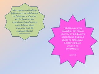 Μου αρζςει να διαβάηω
βιβλία γιατί με ταξιδεφουν
  ςε διάφορουσ κόςμουσ
    και ηω φανταςτικζσ
 περιπζτειεσ! Διαβάςτε κι
    εςείσ βιβλία, είμαι
     ςίγουροσ πωσ κα            Ταξιδεφουμε ςτθν
     ευχαριςτθκείτε!          Ολλανδία, ςτθ Γαλλία
       Παναγιώτησ Λιακ.      και ςτθν Κίνα, βιβλία να
                              μοιράςουμε ,δωράκια
                              χαράσ να πετάξουμε!
                                 Διαβάςτε βιβλία,
                                    γνώςεισ να
                                   ανταλλάξετε!

                                     Χρύςπα Θ.
 