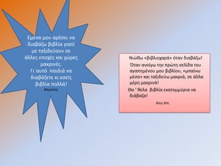 Εμζνα μου αρζςει να
 διαβάηω βιβλία γιατί
   με ταξιδεφουν ςε
άλλεσ εποχζσ και χώρεσ   Νιώκω «βιβλιοχαρά» όταν διαβάηω!
       μακρινζσ.          Όταν ανοίγω τθν πρώτθ ςελίδα του
  Γι΄αυτό παιδιά να       αγαπθμζνου μου βιβλίου, «μπαίνω
  διαβάηετε κι εςείσ      μζςα» και ταξιδεφω μακριά, ςε άλλα
     βιβλία πολλά!        μζρθ μακρινά!
        Βαγγέλησ         Θα ‘ κελα βιβλία εκατομμφρια να
                          διάβαηα!
                                     Νίκη Μπ.
 