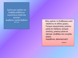 Εμζνα μου αρζςει να
   διαβάηω βιβλία με
  περιπζτειεσ αλλά και
        αςτεία!
Διαβάςτε παιδιά βιβλία!   Μου αρζςει το διάβαςμα γιατί
        Φίλιπποσ
                          ταξιδεφω ςε άλλεσ χώρεσ.
                          Γίνομαι πριγκίπιςςα, μπαίνω
                          μζςα ςε παλάτια, γίνομαι
                          ιππότθσ, μπαίνω μζςα ςε
                          κάςτρα. Διαβάηω και γνωρίηω
                          χώρεσ
                          παράξενεσ, φανταςτικζσ!
                                           Κλαρίςα
 
