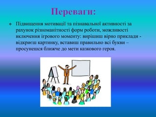    Підвищення мотивації та пізнавальної активності за
    рахунок різноманітності форм роботи, можливості
    включення ігрового моменту: вирішиш вірно приклади -
    відкриєш картинку, вставиш правильно всі букви –
    просунешся ближче до мети казкового героя.
 