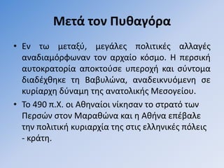 Μετά τον Πυθαγόρα
• Εν τω µεταξφ, µεγάλεσ πολιτικζσ αλλαγζσ
  αναδιαµόρφωναν τον αρχαίο κόςµο. Η περςικι
  αυτοκρατορία αποκτοφςε υπεροχι και ςφντοµα
  διαδζχκθκε τθ Βαβυλϊνα, αναδεικνυόµενθ ςε
  κυρίαρχθ δφναµθ τθσ ανατολικισ Μεςογείου.
• Σο 490 π.Χ. οι Ακθναίοι νίκθςαν το ςτρατό των
  Περςϊν ςτον Μαρακϊνα και θ Ακινα επζβαλε
  τθν πολιτικι κυριαρχία τθσ ςτισ ελλθνικζσ πόλεισ
  - κράτθ.
 