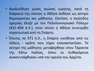 • Ακολοφκθςε µιςόσ αιϊνασ ειρινθσ, κατά τθ
  διάρκεια τθσ οποίασ θ Ακινα άνκθςε ωσ κζντρο
  δθµοκρατίασ και µάκθςθσ. Ωςτόςο, θ περίοδοσ
  θρεµίασ ζλθξε µε τον Πελοποννθςιακό Πόλεµο
  (431-404 π.Χ.), ςτον οποίο θ Ακινα ςυνετρίβθ
  ςτρατιωτικά από τθ ΢πάρτθ.
• Ζπειτα, το 371 π.Χ., θ ΢πάρτθ νικικθκε από τισ
  πόλεισ - κράτθ που είχαν επαναςτατιςει. Σο
  κζντρο τθσ µάκθςθσ µεταφζρκθκε ςτον Σάραντα
  τθσ Κάτω Ιταλίασ, όπου οι πυκαγόρειοι
  αναςυντάχκθκαν υπό τθν θγεςία του Αρχφτα.
 