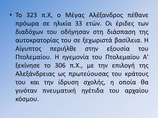 • Σο 323 π.Χ, ο Μζγασ Αλζξανδροσ πζκανε
  πρόωρα ςε θλικία 33 ετϊν. Οι ζριδεσ των
  διαδόχων του οδιγθςαν ςτθ διάςπαςθ τθσ
  αυτοκρατορίασ του ςε ξεχωριςτά βαςίλεια. Η
  Αίγυπτοσ περιιλκε ςτθν εξουςία του
  Πτολεµαίου. Η θγεµονία του Πτολεµαίου Α'
  ξεκίνθςε το 306 π.Χ., µε τθν επιλογι τθσ
  Αλεξάνδρειασ ωσ πρωτεφουςασ του κράτουσ
  του και τθν ίδρυςθ ςχολισ, θ οποία κα
  γινόταν πνευµατικι θγζτιδα του αρχαίου
  κόςµου.
 