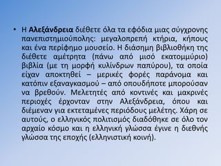 • Η Αλεξάνδρεια διζκετε όλα τα εφόδια µιασ ςφγχρονθσ
  πανεπιςτθµιοφπολθσ: µεγαλοπρεπι κτιρια, κιπουσ
  και ζνα περίφθµο µουςείο. Η διάςθµθ βιβλιοκικθ τθσ
  διζκετε αµζτρθτα (πάνω από µιςό εκατοµµφριο)
  βιβλία (με τθ µορφι κυλίνδρων παπφρου), τα οποία
  είχαν αποκτθκεί – µερικζσ φορζσ παράνοµα και
  κατόπιν εξαναγκαςµοφ – από οπουδιποτε µποροφςαν
  να βρεκοφν. Μελετθτζσ από κοντινζσ και µακρινζσ
  περιοχζσ ζρχονταν ςτθν Αλεξάνδρεια, όπου και
  διζµεναν για εκτεταµζνεσ περιόδουσ µελζτθσ. Χάρθ ςε
  αυτoφσ, ο ελλθνικόσ πολιτιςµόσ διαδόκθκε ςε όλο τον
  αρχαίο κόςµο και θ ελλθνικι γλϊςςα ζγινε θ διεκνισ
  γλϊςςα τθσ εποχισ (ελλθνιςτικι κοινι).
 