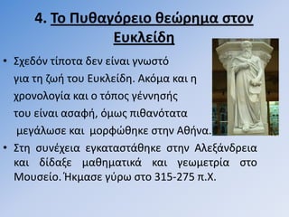 4. Σο Πυθαγόρειο θεώρημα ςτον
                Ευκλείδη
• ΢χεδόν τίποτα δεν είναι γνωςτό
  για τθ ηωι του Ευκλείδθ. Ακόµα και θ
  χρονολογία και ο τόποσ γζννθςισ
  του είναι αςαφι, όµωσ πικανότατα
   µεγάλωςε και µορφϊκθκε ςτθν Ακινα.
• ΢τθ ςυνζχεια εγκαταςτάκθκε ςτθν Αλεξάνδρεια
  και δίδαξε µακθµατικά και γεωµετρία ςτο
  Μουςείο. Ήκμαςε γφρω ςτο 315-275 π.Χ.
 