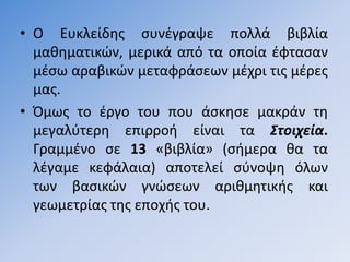 • Ο Ευκλείδθσ ςυνζγραψε πολλά βιβλία
  μακθματικϊν, μερικά από τα οποία ζφταςαν
  μζςω αραβικϊν μεταφράςεων μζχρι τισ μζρεσ
  μασ.
• Όμωσ το ζργο του που άςκθςε μακράν τθ
  μεγαλφτερθ επιρροι είναι τα Στοιχεία.
  Γραμμζνο ςε 13 «βιβλία» (ςιμερα κα τα
  λζγαμε κεφάλαια) αποτελεί ςφνοψθ όλων
  των βαςικϊν γνϊςεων αρικµθτικισ και
  γεωµετρίασ τθσ εποχισ του.
 