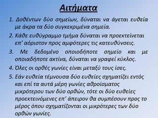 Αιτήµατα
1. Δοκζντων δφο ςθµείων, δφναται να άγεται ευκεία
   µε άκρα τα δφο ςυγκεκριµζνα ςθµεία.
2. Κάκε ευκφγραµµο τµιµα δφναται να προεκτείνεται
   επ’ αόριςτον προσ αµφότερεσ τισ κατευκφνςεισ.
3. Με δεδοµζνο οποιοδιποτε ςθµείο και µε
   οποιαδιποτε ακτίνα, δφναται να γραφεί κφκλοσ.
4. Όλεσ οι ορκζσ γωνίεσ είναι µεταξφ τουσ ίςεσ.
5. Εάν ευκεία τζµνουςα δφο ευκείεσ ςχθµατίηει εντόσ
   και επί τα αυτά µζρθ γωνίεσ ακροίςµατοσ
   µικρότερου των δφο ορκών, τότε οι δφο ευκείεσ
   προεκτεινόµενεσ επ’ άπειρον κα ςυµπζςουν προσ το
   µζροσ όπου ςχθµατίηονται οι µικρότερεσ των δφο
   ορκών γωνίεσ.
 