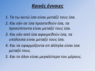 Κοινζσ ζννοιεσ

1. Τα τω αυτώ ίςα είναι µεταξφ τουσ ίςα.
2. Και εάν ςε ίςα προςτεκοφν ίςα, τα
  προκφπτοντα είναι µεταξφ τουσ ίςα.
3. Και εάν από ίςα αφαιρεκοφν ίςα, τα
  υπόλοιπα είναι µεταξφ τουσ ίςα.
4. Και τα εφαρµόηοντα επ άλλθλα είναι ίςα
  µεταξφ τουσ.
5. Και το όλον είναι µεγαλφτερο του µζρουσ.
 