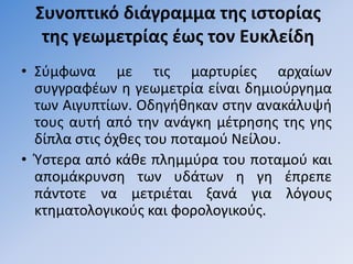 ΢υνοπτικό διάγραμμα τησ ιςτορίασ
  τησ γεωμετρίασ ζωσ τον Ευκλείδη
• ΢φμφωνα με τισ μαρτυρίεσ αρχαίων
  ςυγγραφζων θ γεωμετρία είναι δθμιοφργθμα
  των Αιγυπτίων. Οδθγικθκαν ςτθν ανακάλυψι
  τουσ αυτι από τθν ανάγκθ μζτρθςθσ τθσ γθσ
  δίπλα ςτισ όχκεσ του ποταμοφ Νείλου.
• Υςτερα από κάκε πλθμμφρα του ποταμοφ και
  απομάκρυνςθ των υδάτων θ γθ ζπρεπε
  πάντοτε να μετριζται ξανά για λόγουσ
  κτθματολογικοφσ και φορολογικοφσ.
 