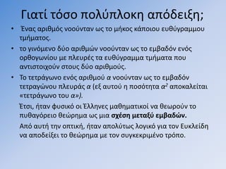 Γιατί τόςο πολφπλοκθ απόδειξθ;
• Ζνασ αρικµόσ νοοφνταν ωσ το µικοσ κάποιου ευκφγραµµου
  τµιµατοσ.
• το γινόµενο δφο αρικµϊν νοοφνταν ωσ το εµβαδόν ενόσ
  ορκογωνίου µε πλευρζσ τα ευκφγραµµα τµιµατα που
  αντιςτοιχοφν ςτουσ δφο αρικµοφσ.
• Σο τετράγωνο ενόσ αρικµοφ α νοοφνταν ωσ το εµβαδόν
  τετραγϊνου πλευράσ α (εξ αυτοφ θ ποςότθτα α2 αποκαλείται
  «τετράγωνο του α»).
  Ζτςι, ιταν φυςικό οι Ζλλθνεσ µακθµατικοί να κεωροφν το
  πυκαγόρειο κεϊρθµα ωσ µια ςχζςη µεταξφ εµβαδών.
  Από αυτι τθν οπτικι, ιταν απολφτωσ λογικό για τον Ευκλείδθ
  να αποδείξει το κεϊρθµα µε τον ςυγκεκριµζνο τρόπο.
 