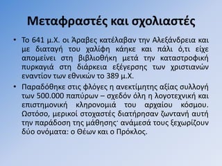 Μεταφραςτζσ και ςχολιαςτζσ
• Σο 641 μ.Χ. οι Άραβεσ κατζλαβαν τθν Αλεξάνδρεια και
  με διαταγι του χαλίφθ κάθκε και πάλι ό,τι είχε
  απομείνει ςτθ βιβλιοκικθ μετά τθν καταςτροφικι
  πυρκαγιά ςτθ διάρκεια εξζγερςθσ των χριςτιανϊν
  εναντίον των εκνικϊν το 389 μ.Χ.
• Παραδόκθκε ςτισ φλόγεσ θ ανεκτίμθτθσ αξίασ ςυλλογι
  των 500.000 παπφρων – ςχεδόν όλθ θ λογοτεχνικι και
  επιςτθμονικι κλθρονομιά του αρχαίου κόςμου.
  Ωςτόςο, μερικοί ςτοχαςτζσ διατιρθςαν ηωντανι αυτι
  τθν παράδοςθ τθσ μάκθςθσ· ανάμεςά τουσ ξεχωρίηουν
  δφο ονόματα: ο Θζων και ο Πρόκλοσ.
 