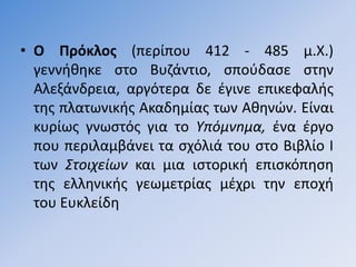 • Ο Πρόκλοσ (περίπου 412 - 485 µ.Χ.)
  γεννικθκε ςτο Bυηάvτιo, ςποφδαςε ςτθν
  Αλεξάνδρεια, αργότερα δε ζγινε επικεφαλισ
  τθσ πλατωνικισ Ακαδθµίασ των Ακθνϊν. Είναι
  κυρίωσ γνωςτόσ για το Υπόµνnµα, ζνα ζργο
  που περιλαµβάνει τα ςχόλιά του ςτο Βιβλίο Ι
  των Στοιχείων και µια ιςτορικι επιςκόπθςθ
  τθσ ελλθνικισ γεωµετρίασ µζχρι τθν εποχι
  του Ευκλείδθ
 
