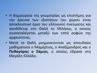 • Η δθμιουργία τθσ γεωμετρίασ ωσ επιςτιμθσ για
  τθν ζρευνα των ιδιοτιτων του χϊρου είναι
  αποκλειςτικό ζργο του ελλθνικοφ πνεφματοσ και
  αποδίδεται ςτο Θαλι το Μιλιςιο, ο οποίοσ
  ςυγκαταλζγεται μεταξφ των επτά ςοφϊν τθσ
  αρχαιότθτασ.
• Μετά το Θαλι μνθμονεφονται ωσ ςπουδαίοι
  μακθματικοί ο Μαμζρτιοσ, ο Αναξίμανδροσ και ο
  Πυθαγόρασ ο ΢άμιοσ, ο οποίοσ ζδραςε ςτθ
  Μεγάλθ Ελλάδα.
 