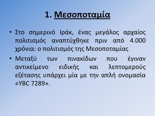 1. Μεςοποταμία
• ΢το ςθµερινό Ιράκ, ζνασ µεγάλοσ αρχαίοσ
  πολιτιςµόσ αναπτφχκθκε πριν από 4.000
  χρόνια: ο πολιτιςµόσ τθσ Μεςοποταμίασ
• Μεταξφ των πινακίδων που ζγιναν
  αντικείµενο     ειδικισ   και  λεπτοµεροφσ
  εξζταςθσ υπάρχει µία µε τθν απλι ονοµαςία
  «YBC 7289».
 