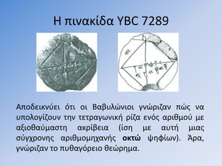 Η πινακίδα YBC 7289




Αποδεικνφει ότι οι Βαβυλϊνιοι γνϊριηαν πϊσ να
υπολογίηουν τθν τετραγωνικι ρίηα ενόσ αρικµοφ µε
αξιοκαφµαςτθ ακρίβεια (ίςθ µε αυτι µιασ
ςφγχρονθσ αρικµοµθχανισ οκτώ ψθφίων). Άρα,
γνϊριηαν το πυκαγόρειο κεϊρθμα.
 