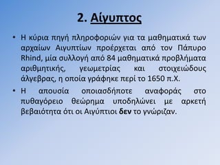 2. Αίγυπτοσ
• Η κφρια πθγι πλθροφοριϊν για τα μακθματικά των
  αρχαίων Αιγυπτίων προζρχεται από τον Πάπυρο
  Rhind, μία ςυλλογι από 84 μακθματικά προβλιματα
  αρικμθτικισ,    γεωμετρίασ      και   ςτοιχειϊδουσ
  άλγεβρασ, θ οποία γράφθκε περί το 1650 π.Χ.
• Η απουςία οποιαςδιποτε αναφοράσ ςτο
  πυκαγόρειο κεϊρθμα υποδθλϊνει με αρκετι
  βεβαιότθτα ότι οι Αιγφπτιοι δεν το γνϊριηαν.
 