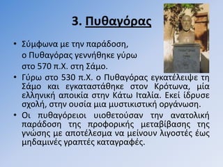3. Πυθαγόρασ
• ΢φμφωνα με τθν παράδοςθ,
  ο Πυκαγόρασ γεννικθκε γφρω
  ςτο 570 π.Χ. ςτθ ΢άμο.
• Γφρω ςτο 530 π.Χ. ο Πυκαγόρασ εγκατζλειψε τθ
  ΢άμο και εγκαταςτάκθκε ςτον Κρότωνα, μία
  ελλθνικι αποικία ςτθν Κάτω Ιταλία. Εκεί ίδρυςε
  ςχολι, ςτθν ουςία μια μυςτικιςτικι οργάνωςθ.
• Οι πυκαγόρειοι υιοκετοφςαν τθν ανατολικι
  παράδοςθ τθσ προφορικισ μεταβίβαςθσ τθσ
  γνϊςθσ με αποτζλεςμα να μείνουν λιγοςτζσ ζωσ
  μθδαμινζσ γραπτζσ καταγραφζσ.
 