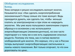 Обобщение исследования.
Вывод.
Тема которую я решил исследовать волнует многих.
Называется она: «Как сделать энергопотребление
экономичным?» Нашу семью это тоже волнует. Ведь
приходится думать, как сделать так, чтобы меньше
платить за электроэнергию и при этом не навредить
экологии. Мы уже мало пользуемся лампочками старого
образца и в основном у нас используются
энергосберегающие (люминесцентные), но они часто
перегорают и к тому же в них есть содержание опасных
веществ. Поэтому эта тема, как я считаю является
злободневной для многих. Это хорошо, что у нас в России
теперь выпускают энергосберегающие светильники и
лампы нового поколения. Вот только огорчает, то что они
дороговаты по цене..
 