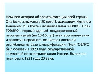 Немного истории об электрификации всей страны.
Она была задумана в 20 веке Владимиром Ильичом
Лениным. И в России появился план ГОЭЛРО. План
ГОЭЛРО – первый единый государственный
перспективный (на 10-15 лет) план восстановления
и развития народного хозяйства Советской
республики на базе электрификации. План ГОЭЛРО
был основан в 1920 году Государственной
комиссией по электрификации России. Выполнен
план был к 1931 году 20 века.
 