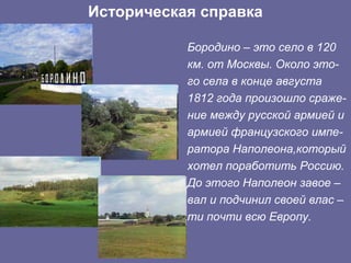 Историческая справка

           Бородино – это село в 120
           км. от Москвы. Около это-
           го села в конце августа
           1812 года произошло сраже-
           ние между русской армией и
           армией французского импе-
           ратора Наполеона,который
           хотел поработить Россию.
           До этого Наполеон завое –
           вал и подчинил своей влас –
           ти почти всю Европу.
 