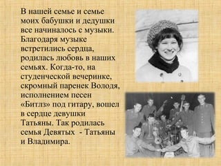 В нашей семье и семье
моих бабушки и дедушки
все начиналось с музыки.
Благодаря музыке
встретились сердца,
родилась любовь в наших
семьях. Когда-то, на
студенческой вечеринке,
скромный паренек Володя,
исполнением песен
«Битлз» под гитару, вошел
в сердце девушки
Татьяны. Так родилась
семья Девятых - Татьяны
и Владимира.
 