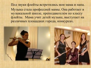 Под звуки флейты встретились мои мама и папа.
Музыка стала профессией мамы. Она работает в
музыкальной школе, преподавателем по классу
флейты. Мама учит детей музыке, выступает на
различных площадках города, конкурсах.
 