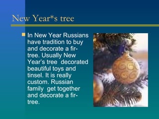 New Year*s tree
   In New Year Russians
   have tradition to buy
   and decorate a fir-
   tree. Usually New
   Year’s tree decorated
   beautiful toys and
   tinsel. It is really
   custom. Russian
   family get together
   and decorate a fir-
   tree.
 