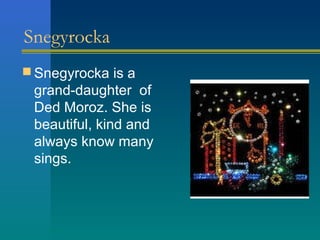 Snegyrocka
 Snegyrocka is a
 grand-daughter of
 Ded Moroz. She is
 beautiful, kind and
 always know many
 sings.
 