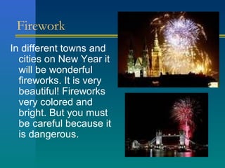 Firework
In different towns and
  cities on New Year it
  will be wonderful
  fireworks. It is very
  beautiful! Fireworks
  very colored and
  bright. But you must
  be careful because it
  is dangerous.
 