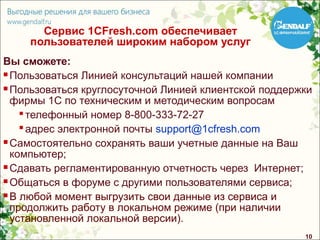 Сервис 1CFresh.com обеспечивает
    пользователей широким набором услуг
Вы сможете:
 Пользоваться Линией консультаций нашей компании

 Пользоваться круглосуточной Линией клиентской поддержки

  фирмы 1С по техническим и методическим вопросам
     телефонный номер 8-800-333-72-27
     адрес электронной почты support@1cfresh.com
 Самостоятельно сохранять ваши учетные данные на Ваш

  компьютер;
 Сдавать регламентированную отчетность через Интернет;

 Общаться в форуме с другими пользователями сервиса;

 В любой момент выгрузить свои данные из сервиса и

  продолжить работу в локальном режиме (при наличии
  установленной локальной версии).
                                                       10
 