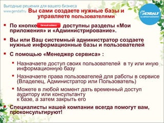 Вы сами создаете нужные базы и
            управляете пользователями
   По кнопке        доступны разделы «Мои
    приложения» и «Администрирование».
   Вы или Ваш системный администратор создаете
    нужные информационные базы и пользователей
   С помощью «Менеджер сервиса» :
      Назначаете доступ своих пользователей в ту или иную
       информационную базу
      Назначаете права пользователей для работы в сервисе
       (Владелец, Администратор или Пользователь)
      Можете в любой момент дать временный доступ
       аудитору или консультанту
       к базе, а затем закрыть его
   Специалисты нашей компании всегда помогут вам,
    проконсультируют!
 