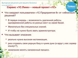Сервис «1С:Линк» – новый проект «1С»
   Что ожидают пользователи «1С:Предприятия 8» от «облачных»
    решений?
     В первую очередь – возможность удаленной работы,
      одновременной работы из разных мест со своей базой.
     Желательно без специальных знаний.
     И чтобы не нужно было звать администратора.
   Что вызывает опасения:
     реально нужна высокая кастомизация,
     риск отдавать свою родную базу в чужие руки (а вдруг у вас сервер
      изымут?),
     нежелание менять налаженный процесс.
 