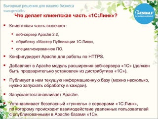 Что делает клиентская часть «1С:Линк»?
   Клиентская часть включает:
     веб-сервер Apache 2.2,
     обработку «Мастер Публикации 1С:Линк»,
     специализированное ПО.
   Конфигурирует Apache для работы по HTTPS.
   Добавляет в Apache модуль расширения веб-сервера «1С» (должен
    быть предварительно установлен из дистрибутива «1С»).
   Публикует в нем текущую информационную базу (можно несколько,
    нужно запускать обработку в каждой).
   Запускает/останавливает Apache.
   Устанавливает безопасный «туннель» с серверами «1С:Линк»,
    по которому происходит взаимодействие удаленных пользователей
    с опубликованными в Apache базами «1С».
 