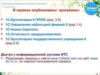 В сервисе опубликованы программы:

   1С:Бухгалтерия 8 ПРОФ (ред. 3.0)
   1С:Управление небольшой фирмой 8 (ред.1.4)
   1С-Камин:Зарплата
   1С:Отчетность предпринимателя
   1С:Бухгалтерия государственного учреждения 8
    (ред.2.0)


Доступ к информационной системе ИТС
 Реализован переход с сайта www.1cfresh.com на сайт www.
  its.1c.ru по паролю пользователя сервиса


                                                       6
 