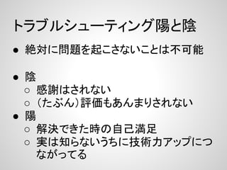 トラブルシューティング陽と陰
● 絶対に問題を起こさないことは不可能

● 陰
  ○ 感謝はされない
  ○ （たぶん）評価もあんまりされない
● 陽
  ○ 解決できた時の自己満足
  ○ 実は知らないうちに技術力アップにつ
    ながってる
 