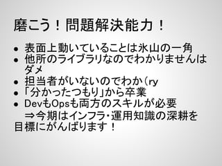 磨こう！問題解決能力！
● 表面上動いていることは氷山の一角
● 他所のライブラリなのでわかりませんは
  ダメ
● 担当者がいないのでわか（ｒｙ
● 「分かったつもり」から卒業
● DevもOpsも両方のスキルが必要
  ⇒今期はインフラ・運用知識の深耕を　　　　
目標にがんばります！
 