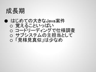 成長期
● はじめての大きなJava案件
 ○   覚えることいっぱい
 ○   コードリーディングで仕様調査
 ○   サブシステムの主担当として
 ○   「見様見真似」は少なめ
 