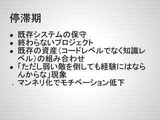 停滞期
● 既存システムの保守
● 終わらないプロジェクト
● 既存の資産（コードレベルでなく知識レ
  ベル）の組み合わせ
● 「ただし弱い敵を倒しても経験にはなら
  んからな」現象
● マンネリ化でモチベーション低下
 