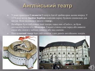    У роки правління Єлизавети I театр в Англії зробив крок далеко вперед. У
    1576 році актор Джеймс Бербідж спорудив першу будівлю спеціально для
    вистав. Вона називалася просто «театр».
   Незабаром були побудовані інші театри, серед них «Глобус», де були
    поставлені багато п'єс Шекспіра. Глядачі стояли в ямі перед або навколо
    сцени або сиділи у кабінах навколо або над сценою.
   Наш сучасний театр бере свій початок з цих ранніх англійських театрів.
 