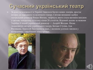    За роки незалежності в Україні з'явилося багато нових театрів, зростає
    інтерес до народного та вуличного театру. Світове визнання здобув
    театральний режисер Роман Віктюк, творчість якого стала вагомим внеском
    у світову театральну естетику кінця 20 століття. Відомий далеко за межами
    України й інший український режисер — Андрій Жолдак. Низка
    талановитих акторів українського театру, Богдан Ступка, Ада
    Роговцева, Анатолій Хостікоєв та інші, з великим успіхом знялися у
    вітчизняних і зарубіжних кінострічках.
 