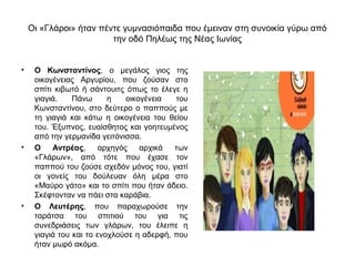 Οι «Γλάροι» ήταν πέντε γυμνασιόπαιδα που έμειναν στη συνοικία γύρω από
                        την οδό Πηλέως της Νέας Ιωνίας


•    Ο Κωνσταντίνος, ο μεγάλος γιος της
     οικογένειας Αργυρίου, που ζούσαν στο
     σπίτι κιβωτό ή σάντουιτς όπως το έλεγε η
     γιαγιά.    Πάνω      η    οικογένεια  του
     Κωνσταντίνου, στο δεύτερο ο παππούς με
     τη γιαγιά και κάτω η οικογένεια του θείου
     του. Έξυπνος, ευαίσθητος και γοητευμένος
     από την γερμανίδα γειτόνισσα.
•    Ο    Αντρέας,      αρχηγός    αρχικά  των
     «Γλάρων», από τότε που έχασε τον
     παππού του ζούσε σχεδόν μόνος του, γιατί
     οι γονείς του δούλευαν όλη μέρα στο
     «Μαύρο γάτο» και το σπίτι που ήταν άδειο.
     Σκέφτονταν να πάει στα καράβια.
•    Ο Λευτέρης, που παραχωρούσε την
     ταράτσα του σπιτιού του για τις
     συνεδριάσεις των γλάρων, του έλειπε η
     γιαγιά του και το ενοχλούσε η αδερφή, που
     ήταν μωρό ακόμα.
 