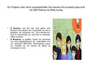 Οι «Γλάροι» ήταν πέντε γυμνασιόπαιδα που έμειναν στη συνοικία γύρω από
                    την οδό Πηλέως της Νέας Ιωνίας




•   Ο Άγγελος, που δεν είχε ποτέ χρόνο γιατί
    δούλευε όπου έβρισκε για το χαρτζιλίκι του και να
    βοηθήσει την οικογένειά του. «Συν-πλη-δια-επί»
    ήταν το παρατσούκλι του, γιατί όλα τα υπολόγιζε,
    ειδικά τα ψώνια.
•   Ο Μπράνκο, το σερβάκι. Έχασε την οικογένειά
    του στους βομβαρδισμούς και υιοθετήθηκε από
    την οικογένεια Φιλιππίδη. Νοσταλγούσε συχνά
    την πατρίδα του και κάποτε θα ήθελα να
    επιστρέψει σ’ αυτή.
 